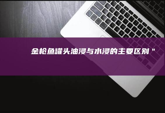 金枪鱼罐头：油浸与水浸的主要区别＂